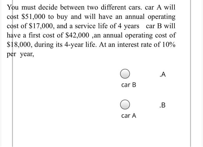 You must decide between two different cars. car A will
cost $51,000 to buy and will have an annual operating
cost of $17,000, and a service life of 4 years car B will
have a first cost of $42,000 ,an annual operating cost of
$18,000, during its 4-year life. At an interest rate of 10%
per year,
.A
car B
.B
car A
