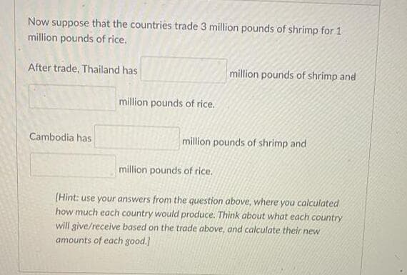 Now suppose that the countries trade 3 million pounds of shrimp for 1
million pounds of rice.
After trade, Thailand has
million pounds of shrimp and
million pounds of rice.
Cambodia has
million pounds of shrimp and
million pounds of rice.
[Hint: use your answers from the question above, where you calculated
how much each country would produce. Think about what each country
will give/receive based on the trade above, and calculate their new
amounts of each good.]
