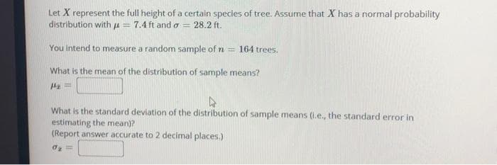 Let X represent the full height of a certain species of tree. Assume that X has a normal probability
distribution with u =
7.4 ft and o = 28.2 ft.
You intend to measure a random sample of n
= 164 trees.
What is the mean of the distribution of sample means?
What is the standard deviation of the distribution of sample means (l.e., the standard error in
estimating the mean)?
(Report answer accurate to 2 decimal places.):
