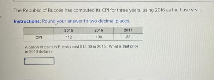 The Republic of Bucolia has computed its CPI for three years, using 2016 as the base year:
Instructions: Round your answer to two decimal places.
2015
2016
2017
CPI
112
100
88
A gallon of paint in Bucolia cost $18.00 in 2015. What is that price
in 2016 dollars?
