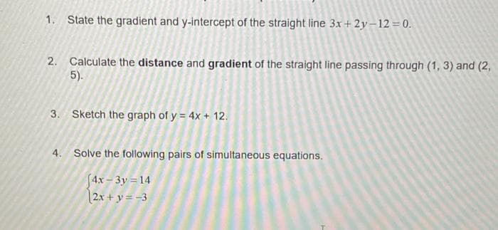 1. State the gradient and y-intercept of the straight line 3x+ 2y-12 = 0.
2. Calculate the distance and gradient of the straight line passing through (1, 3) and (2,
5).
3. Sketch the graph of y = 4x + 12.
4. Solve the following pairs of simultaneous equations.
(4x - 3y = 14
2x + y = -3

