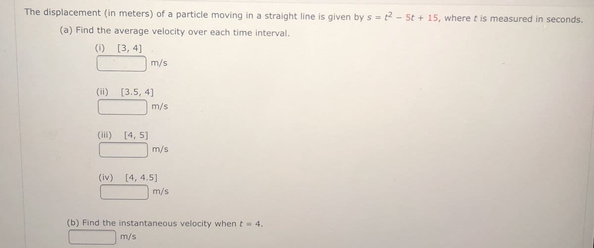 The displacement (in meters) of a particle moving in a straight line is given by s = t2 – 5t + 15, wheret is measured in seconds.
(a) Find the average velocity over each time interval.
(i)
[3, 4]
m/s
(ii)
[3.5, 4]
m/s
(iii)
[4, 5]
m/s
(iv) [4, 4.5]
m/s
(b) Find the instantaneous velocity when t = 4.
m/s
