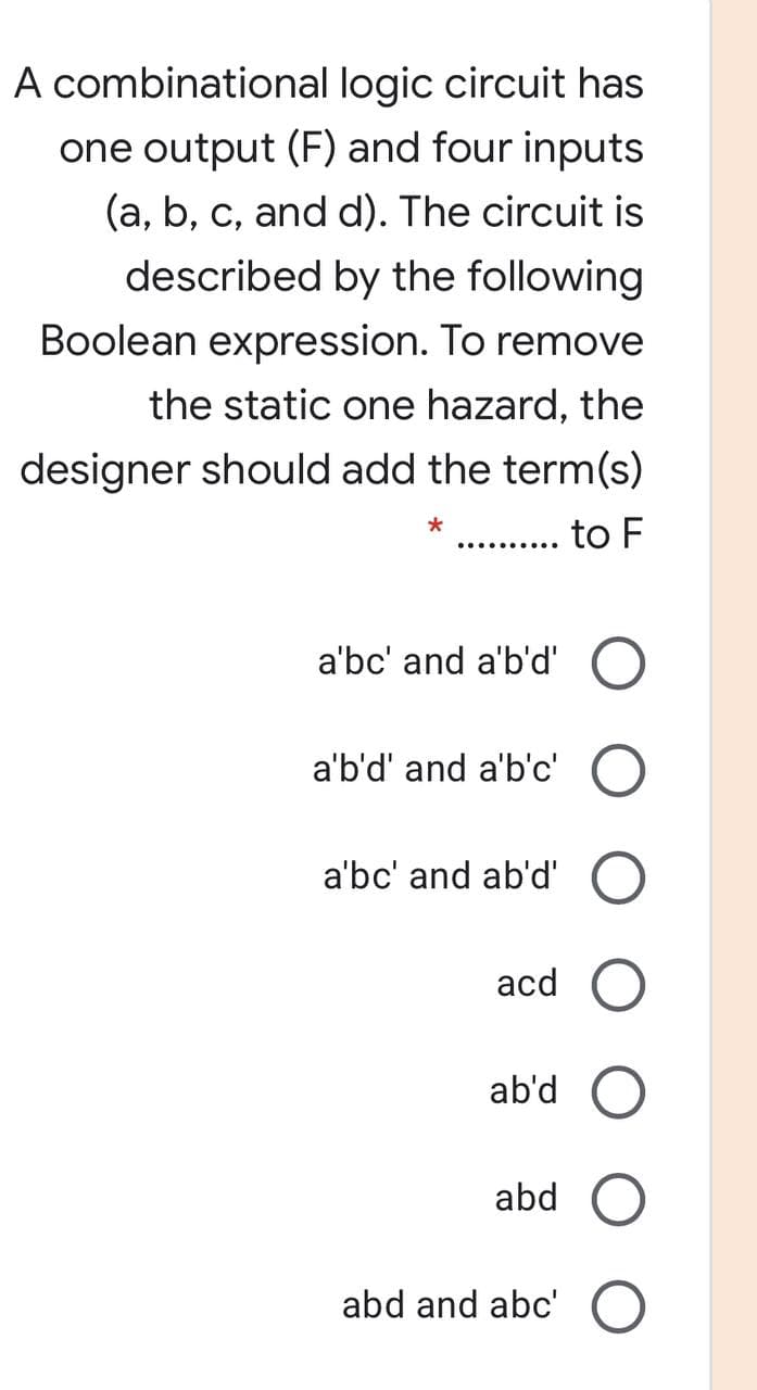 A combinational logic circuit has
one output (F) and four inputs
(a, b, c, and d). The circuit is
described by the following
Boolean expression. To remove
the static one hazard, the
designer should add the term(s)
... to F
a'bc' and a'b'd' O
a'b'd' and a'b'c'
a'bc' and ab'd'
acd O
ab'd
abd
abd and abc' O
