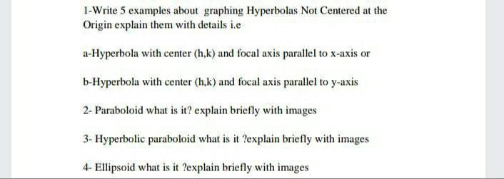 1-Write 5 examples about graphing Hyperbolas Not Centered at the
Origin explain them with details i.e
a-Hyperbola with center (h,k) and focal axis parallel to x-axis or
b-Hyperbola with center (h,k) and focal axis parallel to y-axis
2- Paraboloid what is it? explain briefly with images
3- Hyperbolic paraboloid what is it ?explain briefly with images
4- Ellipsoid what is it ?explain briefly with images
