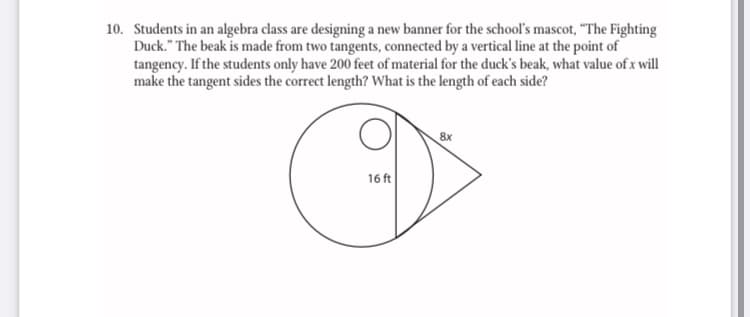 10. Students in an algebra class are designing a new banner for the school's mascot, "The Fighting
Duck." The beak is made from two tangents, connected by a vertical line at the point of
tangency. If the students only have 200 feet of material for the duck's beak, what value of x will
make the tangent sides the correct length? What is the length of each side?
8x
16 ft
