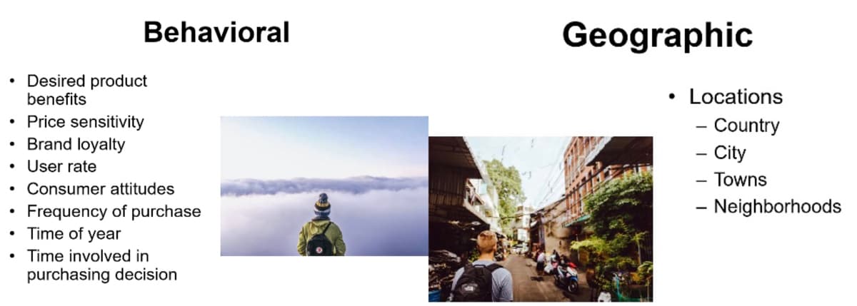 Behavioral
Geographic
• Desired product
benefits
Locations
Price sensitivity
Brand loyalty
- Country
- City
- Towns
- Neighborhoods
User rate
Consumer attitudes
Frequency of purchase
• Time of year
• Time involved in
purchasing decision
