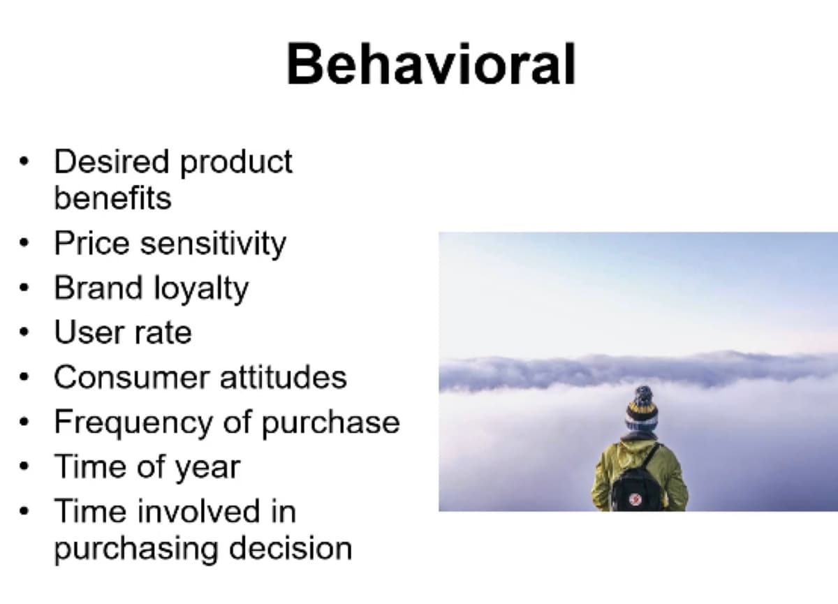 Behavioral
• Desired product
benefits
Price sensitivity
Brand loyalty
User rate
Consumer attitudes
Frequency of purchase
Time of year
Time involved in
purchasing decision
