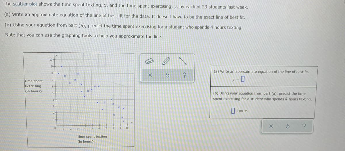 The scatter plot shows the time spent texting, x, and the time spent exercising, y, by each of 23 students last week.
(a) Write an approximate equation of the line of best fit for the data. It doesn't have to be the exact line of best fit.
(b) Using your equation from part (a), predict the time spent exercising for a student who spends 4 hours texting.
Note that you can use the graphing tools to help you approximate the line.
10-
(a) Write an approximate equation of the line of best fit.
Time spent
y =||
exercising
(in hours)
(b) Using your equation from part (a), predict the time
spent exercising for a student who spends 4 hours texting.
| hours
1-
6.
10
Time spent texting
(in hours)
