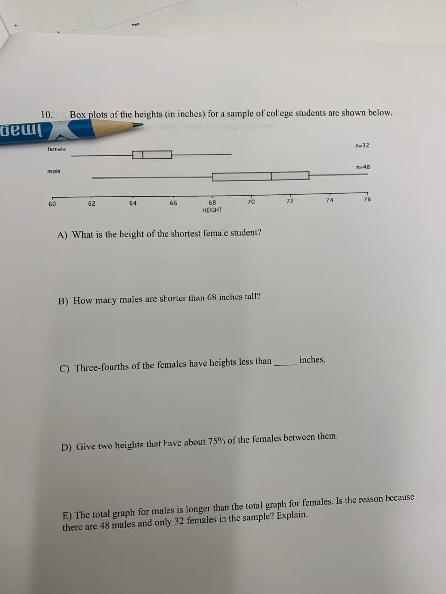 10.
Box plots of the heights (in inches) for a sample of college students are shown below.
Iman
female
n=32
male
n=48
60
62
64
66
68
70
72
74
76
HEIGHT
A) What is the height of the shortest female student?
B) How many males are shorter than 68 inches tall?
inches.
C) Three-fourths of the females have heights less than
D) Give two heights that have about 75% of the females between them.
E) The total graph for males is longer than the total graph for females. Is the reason because
there are 48 males and only 32 females in the sample? Explain.
