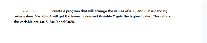 create a program that will arrange the values of A, B, and C in ascending
order values. Variable A will get the lowest value and Variable C gets the highest value. The value of
the variable are A=15, B=10 and C=20.