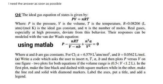 I need the answer as soon as possible
Q4/ The ideal gas equation of states is given by:
PV = nRT
Where: P is the pressure, V is the volume, T is the temperature, R=0.08206 (L
atm)/(mol K) is the ideal gas constant, and n is the number of moles. Real gases,
especially at high pressures, deviate from this behavior. Their responses can be
modeled with the van der Waals equation:
nRT
using matlab
V-nb
+
n² a
V²
Where a and b are gas constants. For Cl₂ a = 6.579 L'atm/mol², and b = 0.0562 L/mol.
(a) Write a code which asks the user to insert n, T, a, b and then plots P versus V on
one figure - two plots for both equations if the volume range is (0.5<V <1.2 L). In the
first plot, make the line black and dashed with square markers while in the other, make
the line red and solid with diamond markers. Label the axes, put a title, and add a
legend.