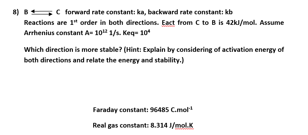 8) B C forward rate constant: ka, backward rate constant: kb
Reactions are 1st order in both directions. Eact from C to B is 42kJ/mol. Assume
Arrhenius constant A= 1012 1/s. Keq= 104
Which direction is more stable? (Hint: Explain by considering of activation energy of
both directions and relate the energy and stability.)
Faraday constant: 96485 C.mol1
Real gas constant: 8.314 J/mol.K
