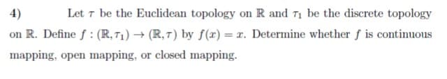 Let 7 be the Euclidean topology on R and 71 be the discrete topology
on R. Define f : (R, 71) → (R, 7) by f(x) = x. Determine whether f is continuous
4)
mapping, open mapping, or closed mapping.
