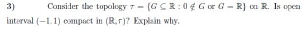 3)
Consider the topology T = {G CR: 0 ¢ G or G = R} on R. Is open
interval (-1,1) compact in (R, 7)? Explain why.
