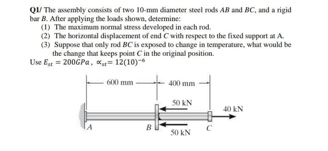 Q1/ The assembly consists of two 10-mm diameter steel rods AB and BC, and a rigid
bar B. After applying the loads shown, determine:
(1) The maximum normal stress developed in each rod.
(2) The horizontal displacement of end C with respect to the fixed support at A.
(3) Suppose that only rod BC is exposed to change in temperature, what would be
the change that keeps point C in the original position.
Use Est = 200GPA, xst= 12(10)-6
600 mm
400 mm
50 kN
40 kN
В
C
50 kN
