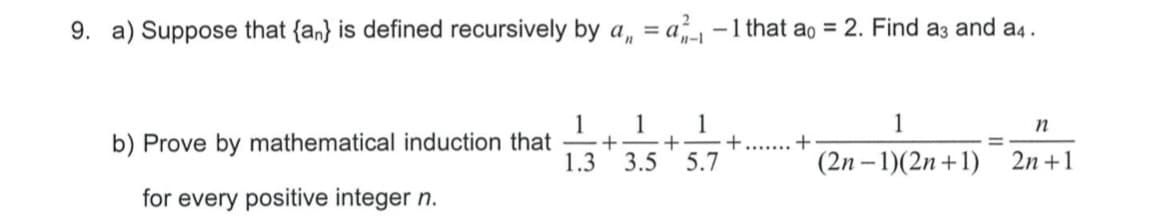 9. a) Suppose that {an} is defined recursively by a, = a -1 that ao = 2. Find a3 and a4 .
1
1
1
1
+-
3.5
n
b) Prove by mathematical induction that
1.3
5.7
(2n – 1)(2n +1)
2n +1
for every positive integer n.
