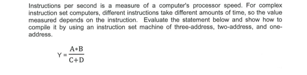 Instructions per second is a measure of a computer's processor speed. For complex
instruction set computers, different instructions take different amounts of time, so the value
measured depends on the instruction. Evaluate the statement below and show how to
compile it by using an instruction set machine of three-address, two-address, and one-
address.
A*B
Y =
C+D
