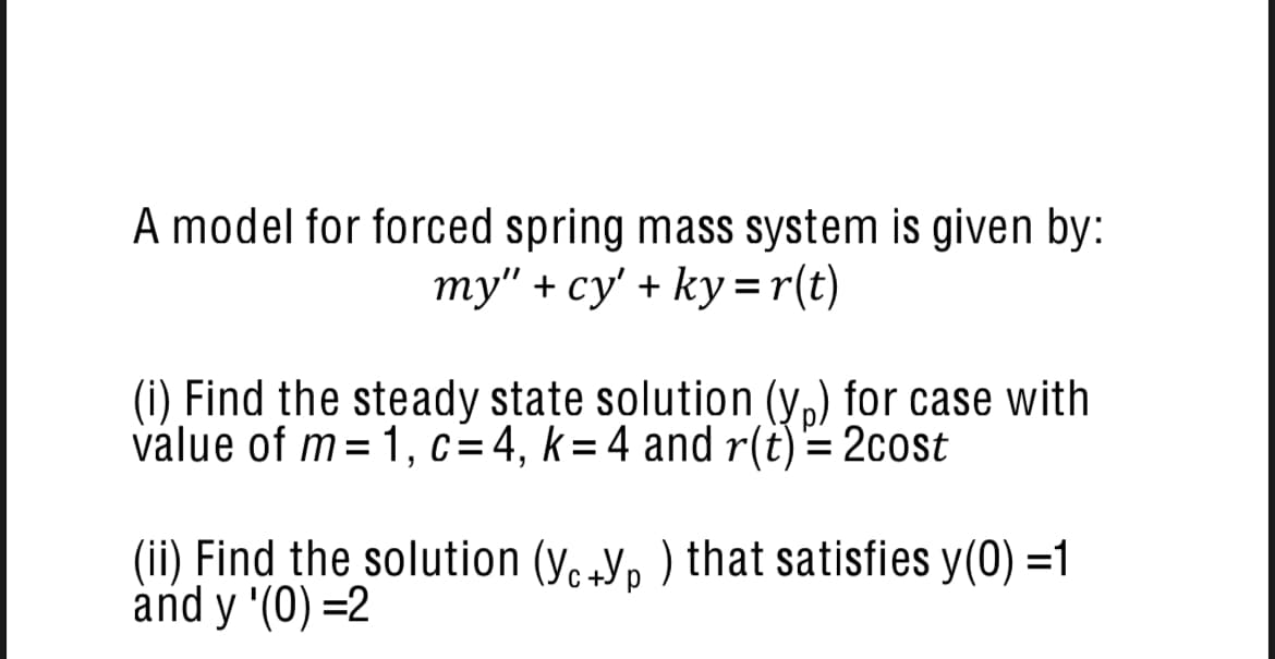 A model for forced spring mass system is given by:
my" + cy' + ky=r(t)
(i) Find the steady state solution (y,) for case with
value of m= 1, c=4, k= 4 and r(t) = 2cost
(ii) Find the solution (y.Y, ) that satisfies y(0) =1
and y '(0) =2
