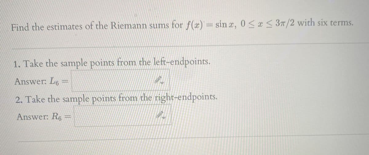 Find the estimates of the Riemann sums for f(x) = sin a, 0 <¤< 3T/2 with six terms.
1. Take the sample points from the left-endpoints.
Answer: L6 =
2. Take the sample points from the right-endpoints.
Answer: R6 =
