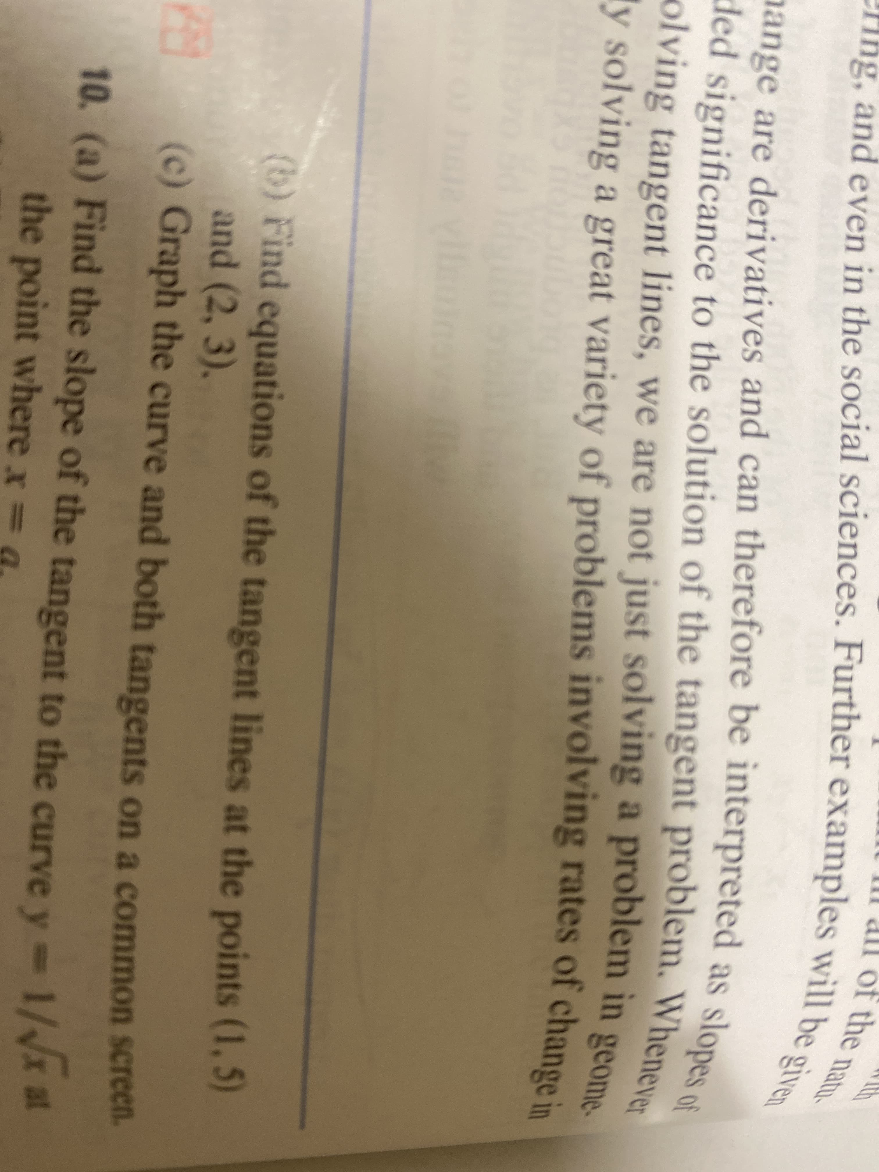 of the natu
Ty solving a great variety of problems involving rates of change in
ded significance to the solution of the tangent problem. Whenever
nange are derivatives and can therefore be interpreted as slopes of
ng, and even in the social sciences. Further examples will be given
nange are derivatives and can therefore be interpreted as slopes.
ded significance to the solution of the tangent problem. Whene
olving tangent lines, we are not just solving a problem in geoma
(b) Find equations of the tangent lines at the points (1, 5)
and (2, 3),
(c) Graph the curve and both tangents on a common screen.
10. (a) Find the slope of the tangent to the curve y=
the point where x = a

