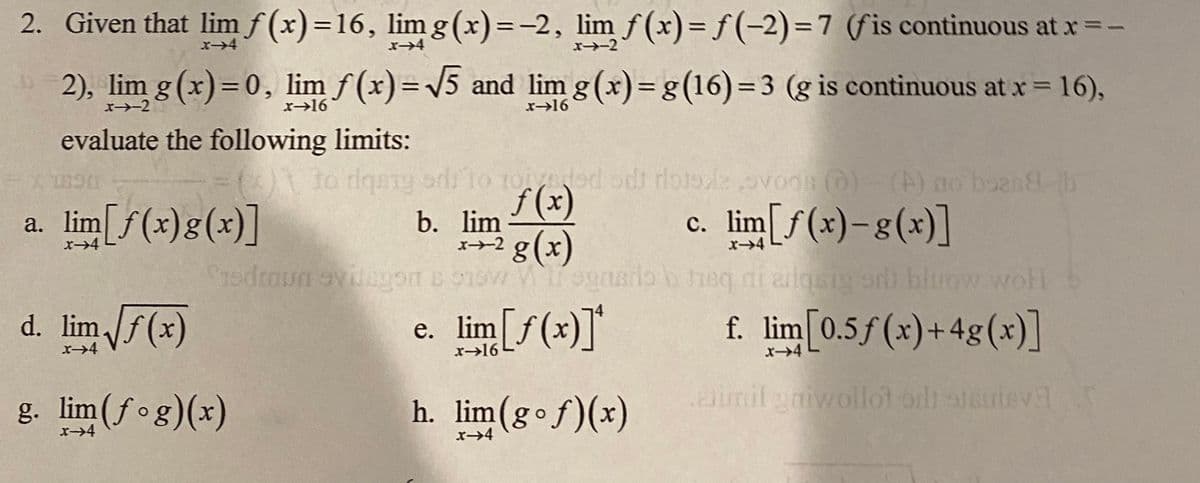 2. Given that lim f (x)=16, lim g (x)=-2, lim f (x)= f (-2)=7 (fis continuous at x=-
%3D
x4
x4
x-2
2), lim g (x)=0, lim f (x)=/5 and lim g (x)=g(16)=3 (g is continuous at x = 16),
x-2
x→16
x>16
evaluate the following limits:
0To rlqaig sdilo roiyeded odt rlotol ovods @)-(A) no boan8 B
f (x)
a. lim[f(x)g(x)]
c. lim[f(x)-g(x)]
b. lim
x+2 g(x)
x→4
d. lim f(x)
e. lim[f(x)]*
е.
x>16
f. lim[0.5f(x)+4g(x)]
g. lim(fog)(x)
h. lim(gof)(x)
.aimil yaiwoll
ot oilh steuteva
