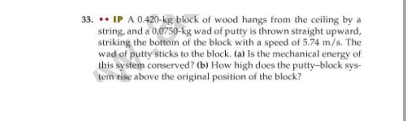 33. .• IP A 0.420-kg block of wood hangs from the ceiling by a
string, and a 0.0750-kg wad of putty is thrown straight upward,
striking the bottom of the block with a speed of 5.74 m/s. The
wad of putty sticks to the block. (a) Is the mechanical energy of
this system conserved? (b) How high does the putty-block sys-
tem rise above the original position of the block?
