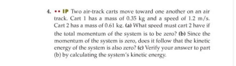 4. •• IP Two air-track carts move toward one another on an air
track. Cart 1 has a mass of 0.35 kg and a speed of 1.2 m/s.
Cart 2 has a mass of 0.61 kg. (a) What speed must cart 2 have if
the total momentum of the system is to be zero? (b) Since the
momentum of the system is zero, does it follow that the kinetic
energy of the system is also zero? (c) Verify your answer to part
(b) by calculating the system's kinetic energy.
