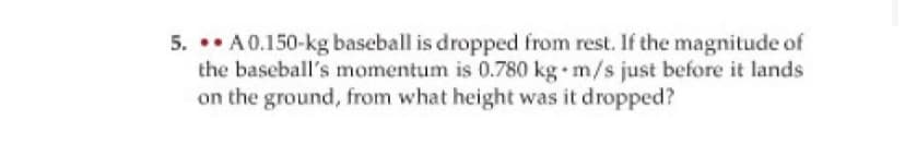5. •• A0.150-kg baseball is dropped from rest. If the magnitude of
the baseball's momentum is 0.780 kg m/s just before it lands
on the ground, from what height was it dropped?
