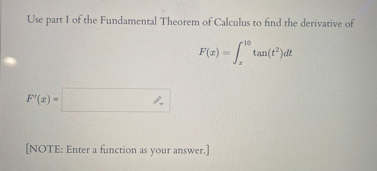 Use part I of the Fundamental Theorem of Calculus to find the derivative of
10
F(2) = |
tan(t²)dt
F'(x) =
[NOTE: Enter a function as your answer.]
