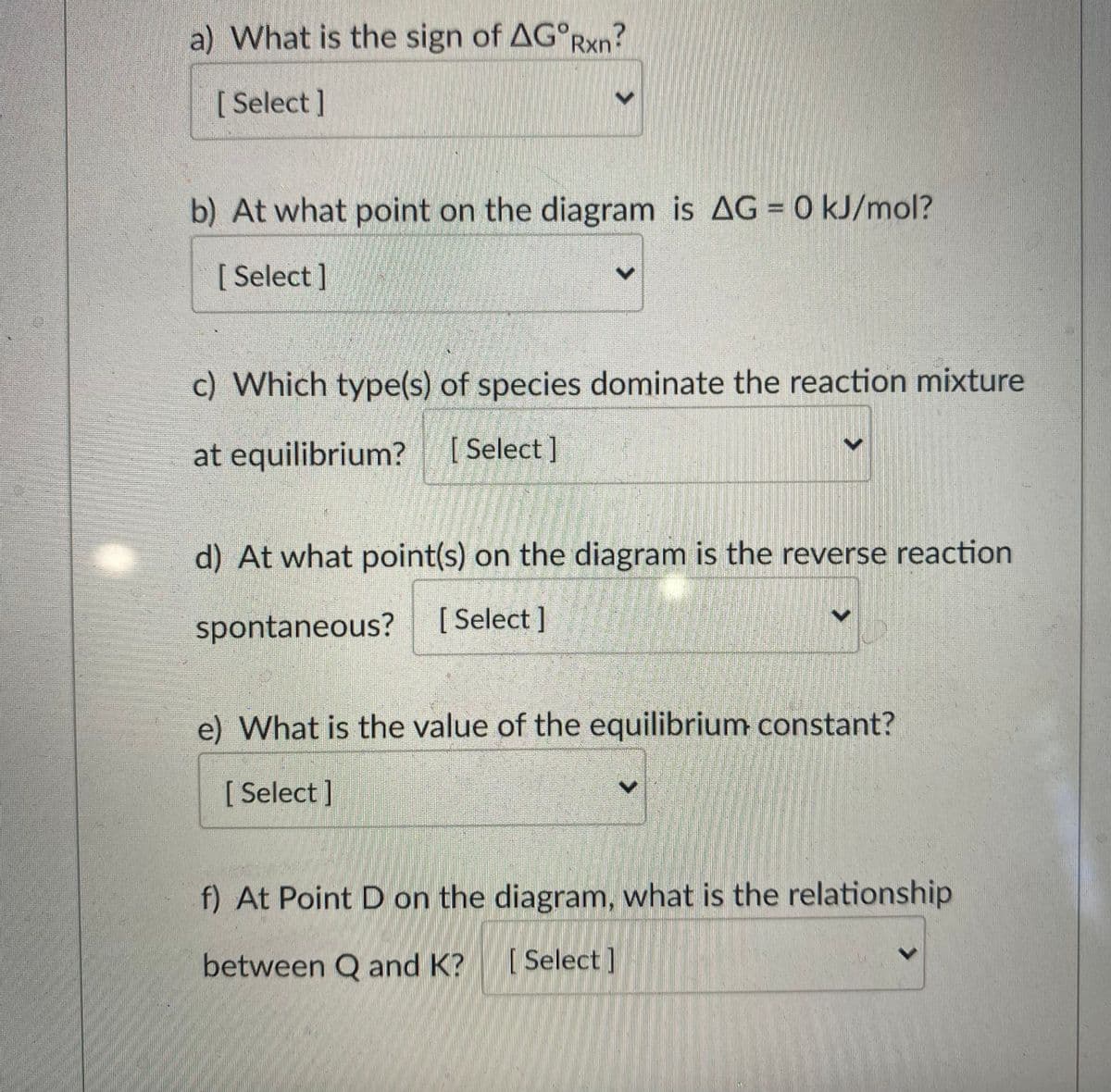 a) What is the sign of AG°RXN?
[ Select ]
b) At what point on the diagram is AG = 0 kJ/mol?
[ Select]
c) Which type(s) of species dominate the reaction mixture
at equilibrium?
[ Select ]
d) At what point(s) on the diagram is the reverse reaction
spontaneous?
[ Select ]
e) What is the value of the equilibrium constant?
[ Select ]
f) At Point D on the diagram, what is the relationship
between Q and K?
[ Select ]
<>
