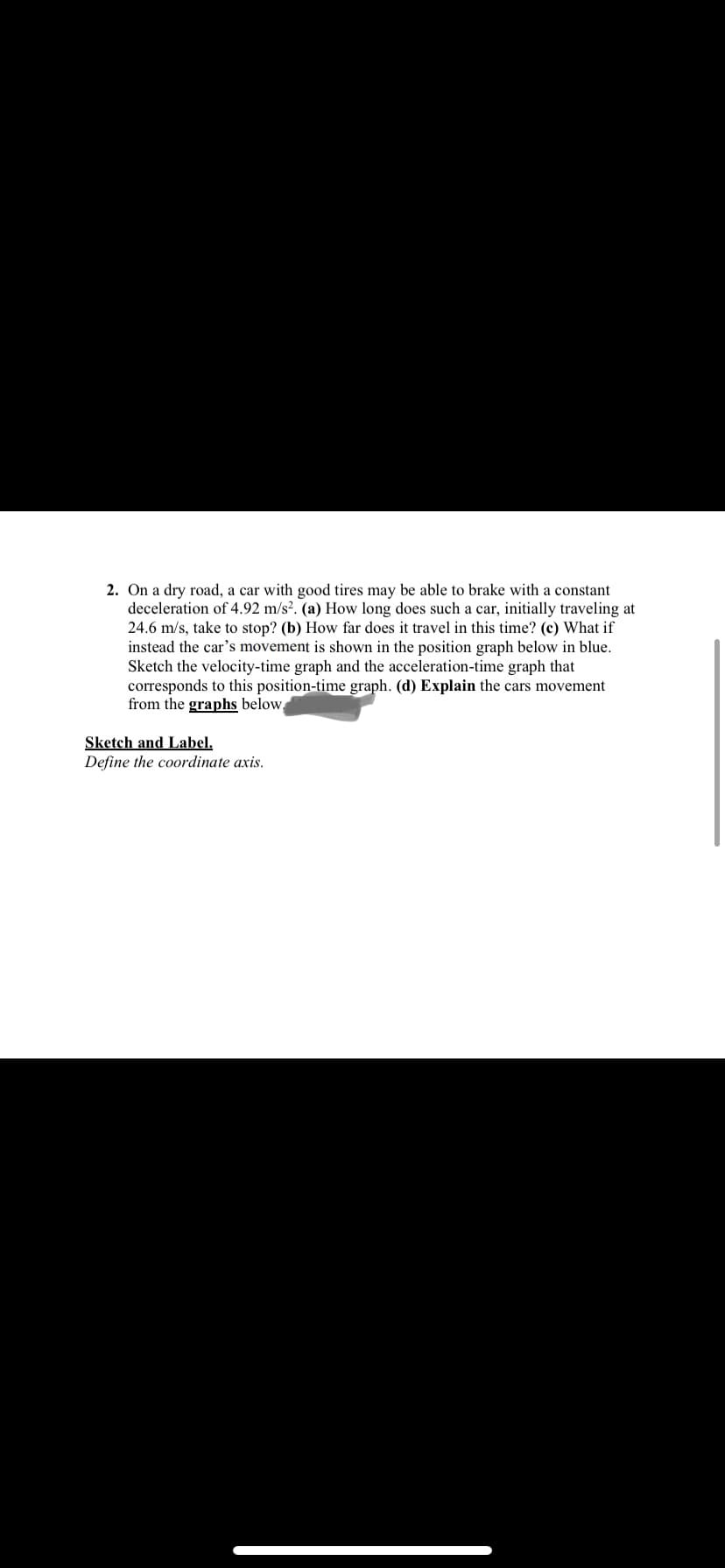 2. On a dry road, a car with good tires may be able to brake with a constant
deceleration of 4.92 m/s?. (a) How long does such a car, initially traveling at
24.6 m/s, take to stop? (b) How far does it travel in this time? (c) What if
instead the car's movement is shown in the position graph below in blue.
Sketch the velocity-time graph and the acceleration-time graph that
corresponds to this position-time graph. (d) Explain the cars movement
from the graphs below,
Sketch and Label.
Define the coordinate axis.
