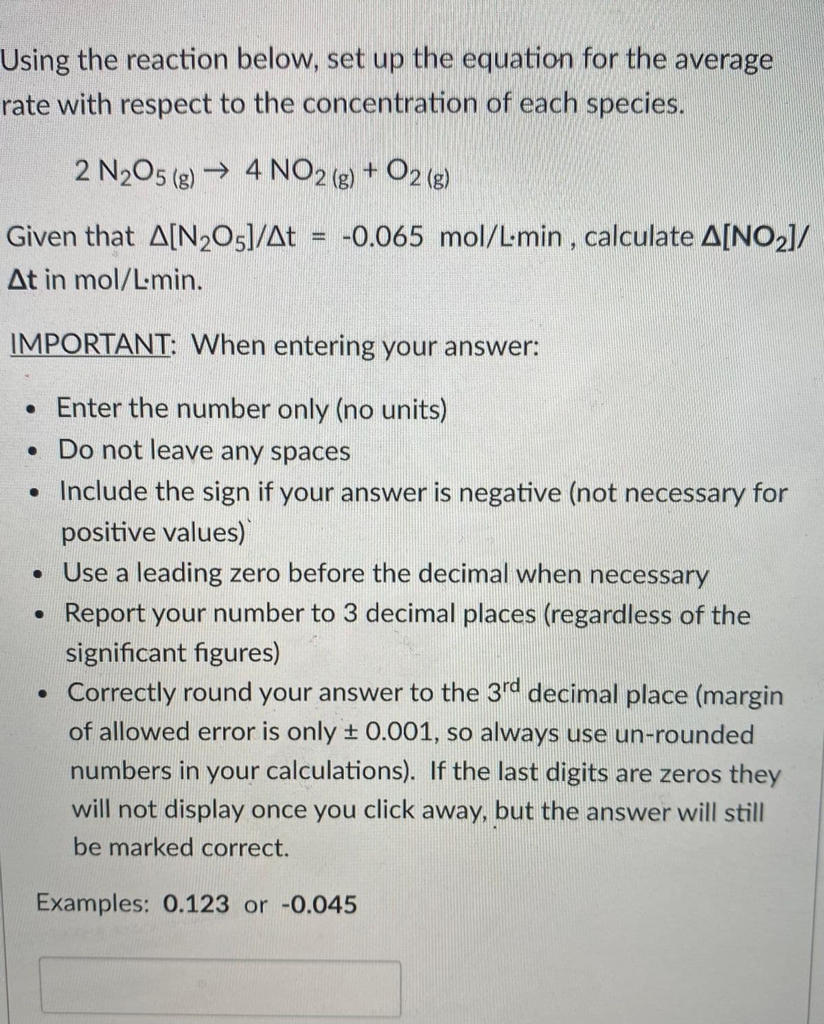 Using the reaction below, set up the equation for the average
rate with respect to the concentration of each species.
2 N2O5 (g) → 4 NO2 + O2 (g)
Given that A[N205]/At = -0.065 mol/Lmin, calculate A[NO2]/
At in mol/Lmin.
IMPORTANT: When entering your answer:
•Enter the number only (no units)
• Do not leave any spaces
•Include the sign if your answer is negative (not necessary for
positive values)
• Use a leading zero before the decimal when necessary
• Report your number to 3 decimal places (regardless of the
significant figures)
• Correctly round your answer to the 3rd decimal place (margin
of allowed error is only ± 0.001, so always use un-rounded
numbers in your calculations). If the last digits are zeros they
will not display once you click away, but the answer will still
be marked correct.
Examples: 0.123 or -0.045
