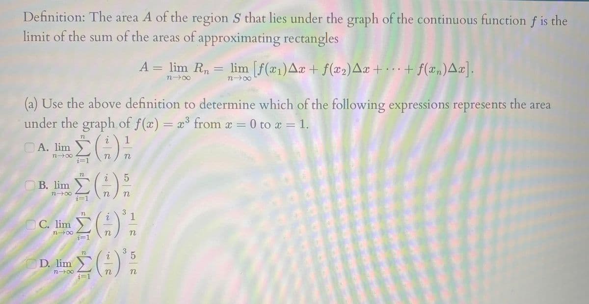 Definition: The area A of the region S that lies under the graph of the continuous function f is the
limit of the sum of the areas of approximating rectangles
A = lim R, = lim [f(x1)Aæ + f(x2)Aæ + · · · + f(æn)A¤].
%3D
n 00
(a) Use the above definition to determine which of the following expressions represents the area
under the graph of f(x) = x³ from x = 0 to x
3
OA. lim
n 00
i=1
B. lim
n 00
n
3
1
С. lim
n
D. lim
