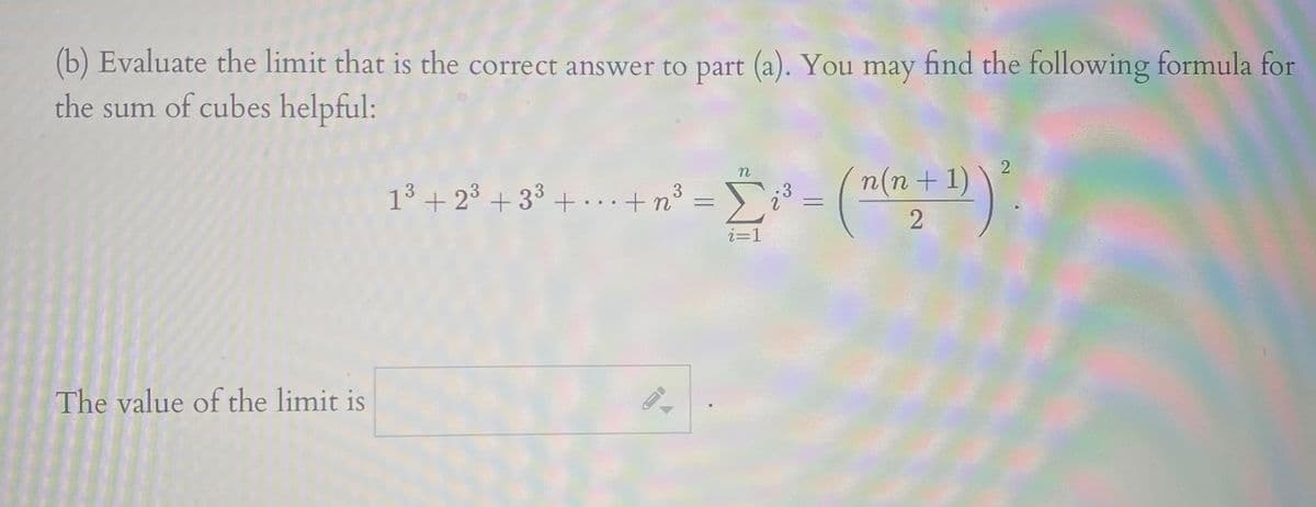 (b) Evaluate the limit that is the correct answer to part (a). You may find the following formula for
the sum of cubes helpful:
n(n + 1)
13 + 23 + 3³ +...+n°
Σ
3
.3
i=1
The value of the limit is
