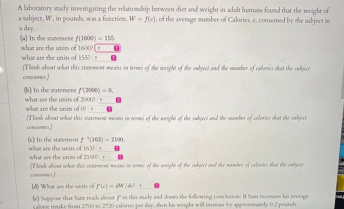 A laboratory study investigating the relationship between diet and weight in adult humans found that the weight of
a subject, W, in pounds, was a function, W = f(c), of the average number of Calories, c, consumed by the subject in
a day.
(a) In the statement f(1600) = 155
what are the units of 1600? ?
what are the units of 155? ?
(Think about what this statement means in terms of the weight of the subject and the number of calories that the subject
consumes.)
(b) In the statement f'(2000) = 0,
what are the units of 2000? ?
what are the units of 0? ?
(Think about what this statement means in terms of the weight of the subject and the number of calories that the subject
consumes.)
(c) In the statement f'(163) = 2100,
what are the units of 163? ?
what are the units of 2100? ?
(Think about what this statement means in terms of the weight of the subject and the number of calories that the subject
consumes.)
ted
(d) What are the units of f'(c) = dW/dc? ?
that Sam reads about f' in this study and draws the following conclusion: If Sam increases his
745.j
(e) Suppose
calorie intake from 2700 to 2720 calories per day, then his weight will increase by approximately 0.2 pounds.
average
