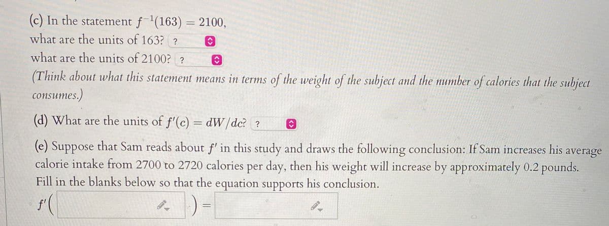 (c) In the statement f(163) = 2100,
what are the units of 163? ?
what are the units of 2100? ?
(Think about what this statement means in terms of the weight of the subject and the number of calories that the subject
consumes.)
(d) What are the units of f'(c) = dW/dc? ?
(e) Suppose that Sam reads about f' in this study and draws the following conclusion: If Sam increases his average
calorie intake from 2700 to 2720 calories per day, then his weight will increase by approximately 0.2 pounds.
Fill in the blanks below so that the equation supports his conclusion.
