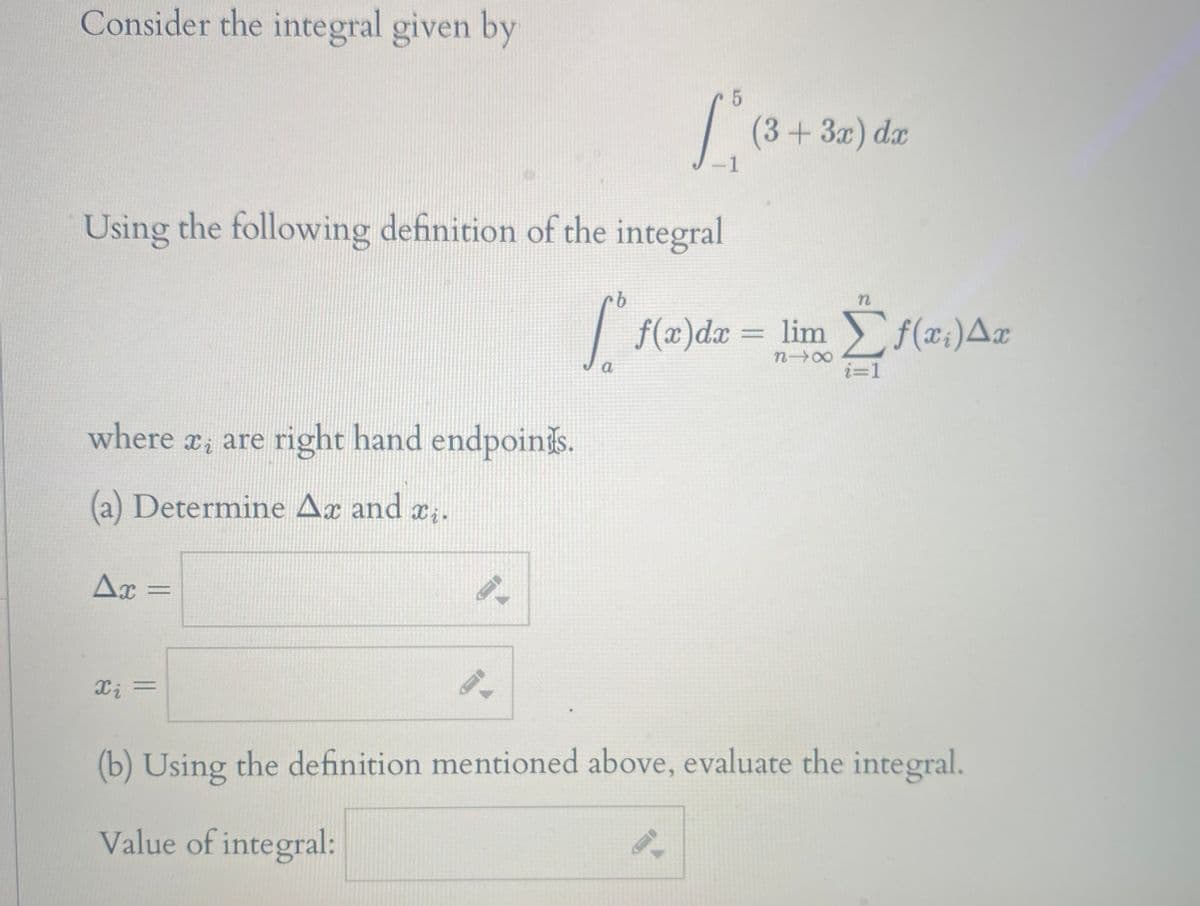 Consider the integral given by
(3+3x) dx
-1
Using the following definition of the integral
9.
f(x)dæ = lim f(x;)A¤
n00
a
i=1
where , are right hand endpoinis.
(a) Determine Ax and x.
Ax =
Xi =
(b) Using the definition mentioned above, evaluate the integral.
Value of integral:
