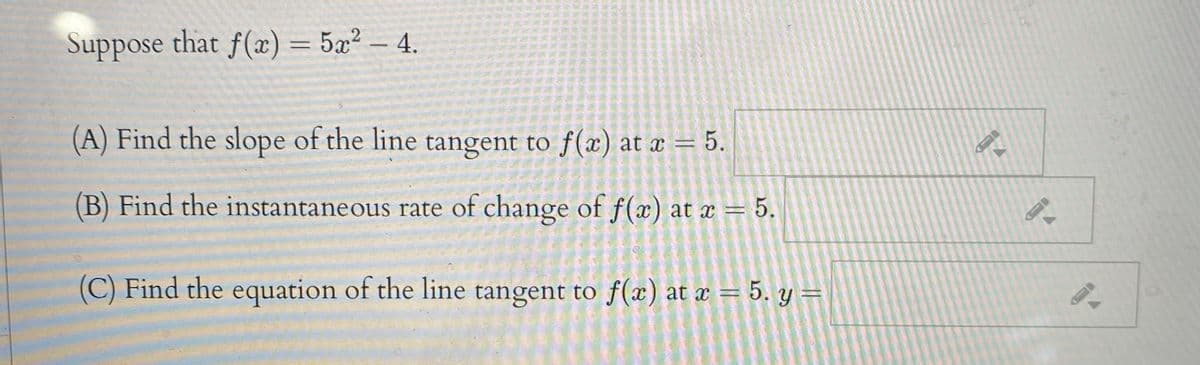 Suppose that f(x) = 5x² – 4.
(A) Find the slope of the line tangent to f(x) at x = 5.
(B) Find the instantaneous rate of change of f(x) at x = 5.
(C) Find the equation of the line tangent to f(x) at x = 5. y =
