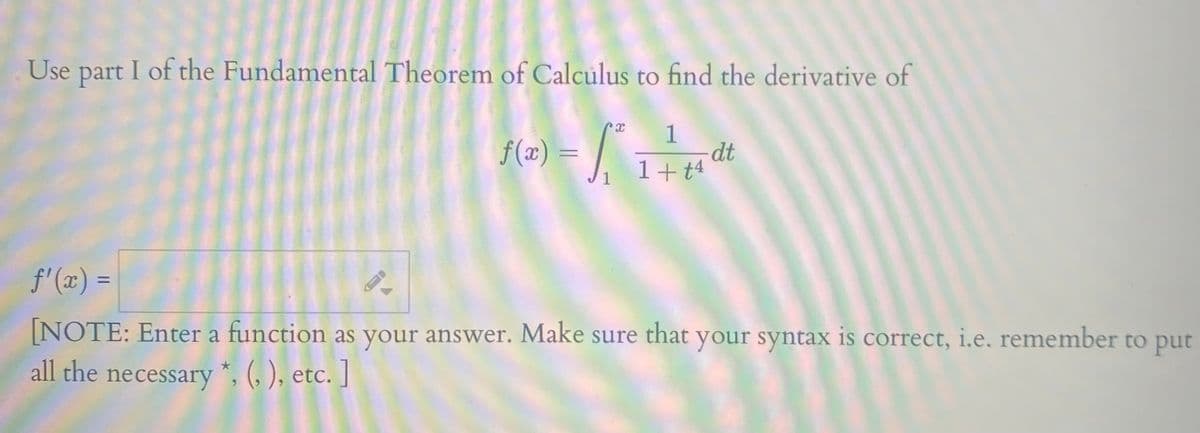 Use part I of the Fundamental Theorem of Calculus to find the derivative of
f(æ) = |
1
dt
1+t4
%3D
J1
f'(x) =
%3D
NOTE: Enter a function as your answer. Make sure that your syntax is correct, i.e. remember to put
all the necessary *, (, ), etc. ]
