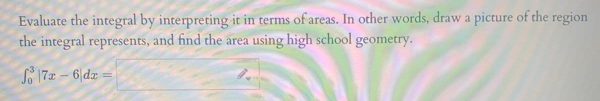 Evaluate the integral by interpreting it in terms of areas. In other words, draw a picture of the region
the integral represents, and find the area using high school geometry.
S 17 – 6|dar
3

