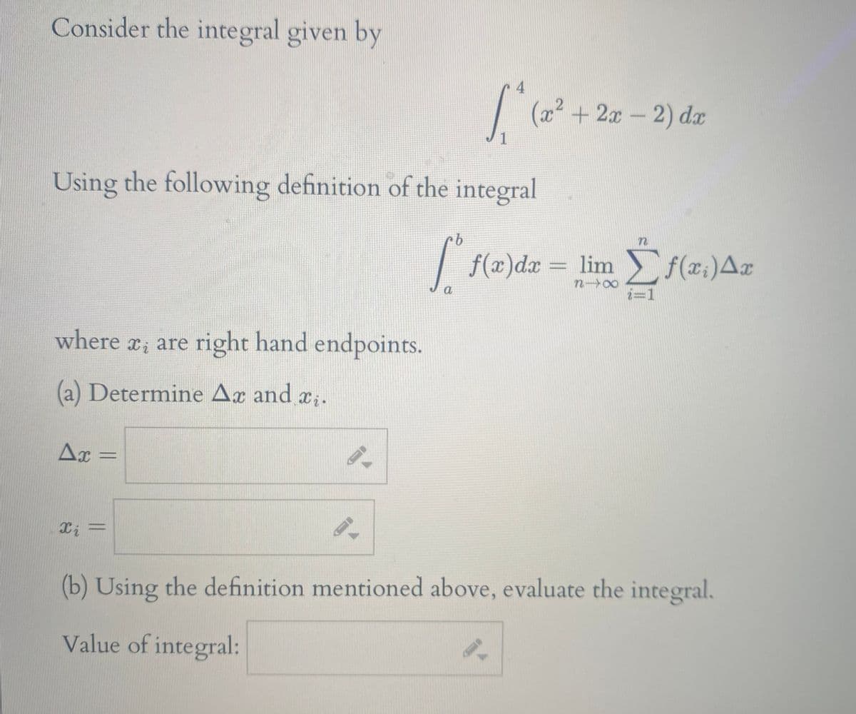 Consider the integral given by
4
(x² +2x-2) dx
1
Using the following definition of the integral
| f(x)dx
lim f(x:)Ax
=
%3D
n 00
a
i=1
where r, are right hand endpoints.
(a) Determine Ax and x;.
Ax
%3D
(b) Using the definition mentioned above, evaluate the integral.
Value of integral:
