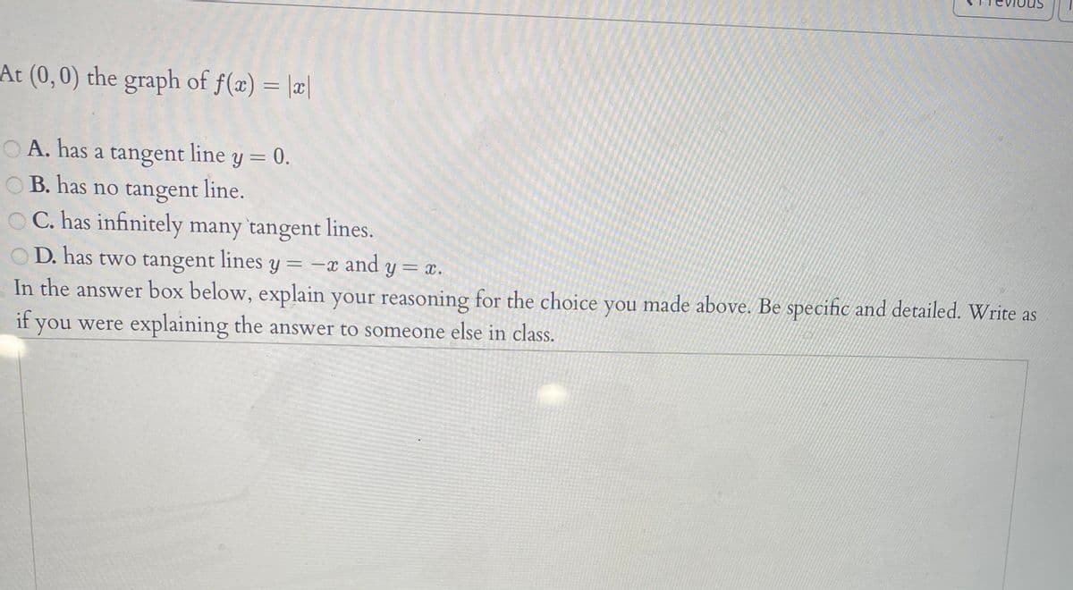 At (0,0) the graph of f(x) = |x|
%3D
O A. has a tangent line y = 0.
O B. has no tangent line.
O C. has infinitely many tangent lines.
D. has two tangent lines y = -x and y = x.
In the answer box below, explain your reasoning for the choice you made above. Be specific and detailed. Write as
if you were explaining the answer to someone else in class.
