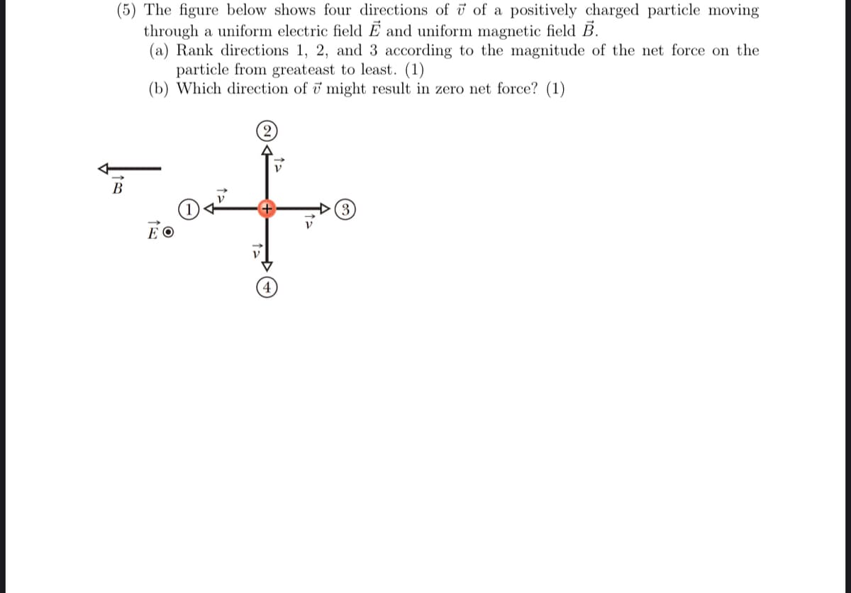 (5) The figure below shows four directions of ở of a positively charged particle moving
through a uniform electric field Ē and uniform magnetic field B.
(a) Rank directions 1, 2, and 3 according to the magnitude of the net force on the
particle from greateast to least. (1)
(b) Which direction of & might result in zero net force? (1)
(2)
В
