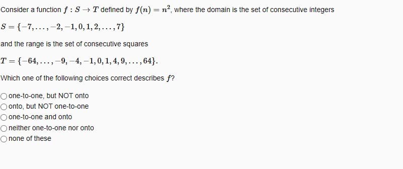 Consider a function f : S→ T defined by f(n) = n², where the domain is the set of consecutive integers
S = {-7,..., -2, -1, 0, 1, 2, ..., 7}
and the range is the set of consecutive squares
T = {-64,...,-9, -4,-1,0, 1, 4, 9, ..., 64}.
Which one of the following choices correct describes f?
O one-to-one, but NOT onto
Oonto, but NOT one-to-one
O one-to-one and onto
O neither one-to-one nor onto
O none of these