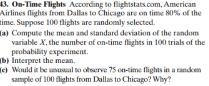 43. On-Time Flights According to flightstats.com, American
Airlines flights from Dallas to Chicago are on time 80% of the
time. Suppose 100 flights are randomly selected
(a) Compute the mean and standard deviation of the random
variable X, the number of on-time flights in 100 trials of the
probability experiment
(b) Interpret the mean
(c) Would it be unusual to observe 75 on-time flights in a random
sample of 100 flights from Dallas to Chicago? Why?
