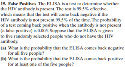 15. False Positives The ELISA is a test to determine whether
the HIV antibody is present. The test is 99.5% effective,
which means that the test will come back negative if the
HIV antibody is not present 99.5% of the time. The probability
of a test coming back positive when the antibody is not present
(a false positive) is 0.005. Suppose that the ELISA is given
to five randomly selected people who do not have the HIV
antibody
(a) What is the probability that the ELISA comes back negative
for all five people?
(b) What is the probability that the ELIS.A comes back positive
for at least one of the five people?
