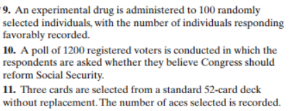 9. An experimental drug is administered to 100 randomly
selected individuals, with the number of individuals responding
favorably recorded.
10. A poll of 1200 registered voters is conducted in which the
respondents are asked whether they believe Congress should
reform Social Security
11. Three cards are selected from a standard 52-card deck
without replacement. The number of aces selected is recorded
