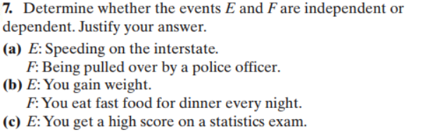 7. Determine whether the events E and F are independent or
dependent. Justify your answer.
(a) E: Speeding on the interstate
F. Being pulled over by a police officer
(b) E: You gain weight
F You eat fast food for dinner every night
(c) E: You get a high score on a statistics exam
