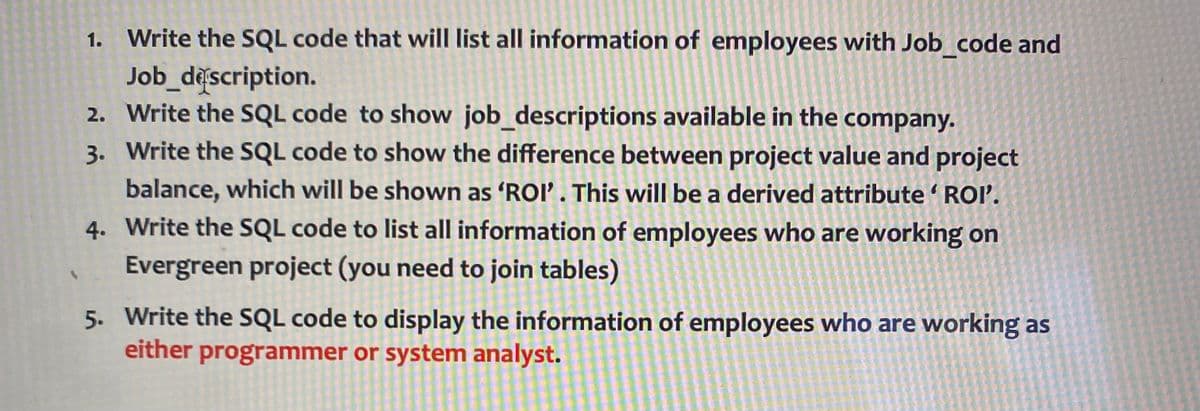 1. Write the SQL code that will list all information of employees with Job_code and
Job_description.
2. Write the SQL code to show job_descriptions available in the company.
3. Write the SQL code to show the difference between project value and project
balance, which will be shown as 'ROI'. This will be a derived attribute 'ROI'.
4. Write the SQL code to list all information of employees who are working on
Evergreen project (you need to join tables)
5. Write the SQL code to display the information of employees who are working as
either programmer or system analyst.