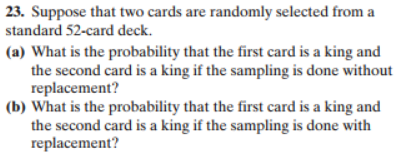 23. Suppose that two cards are randomly selected from a
standard 52-card deck.
(a) What is the probability that the first card is a king and
the second card is a king if the sampling is done without
replacement?
(b) What is the probability that the first card is a king and
the second card is a king if the sampling is done with
replacement?
